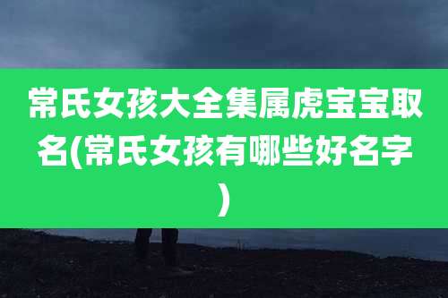 常氏女孩大全集属虎宝宝取名(常氏女孩有哪些好名字)