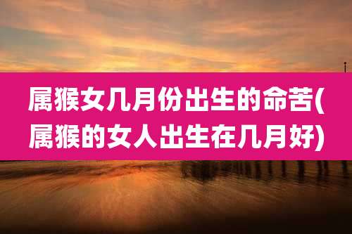 属猴女几月份出生的命苦(属猴的女人出生在几月好)