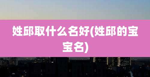 姓邱取什么名好(姓邱的宝宝名)