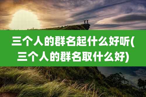 三个人的群名起什么好听(三个人的群名取什么好)