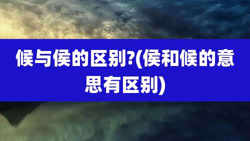 候与侯的区别?(侯和候的意思有区别)