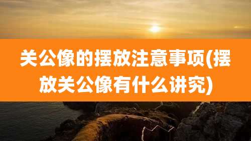 关公像的摆放注意事项(摆放关公像有什么讲究)