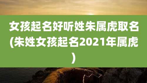 女孩起名好听姓朱属虎取名(朱姓女孩起名2021年属虎)