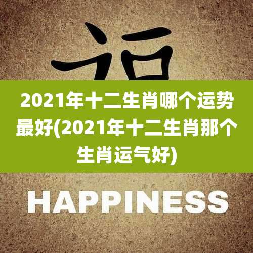 2021年十二生肖哪个运势最好(2021年十二生肖那个生肖运气好)