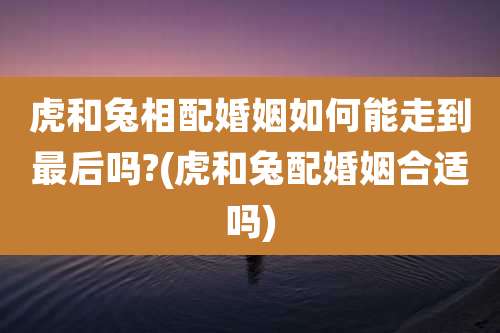 虎和兔相配婚姻如何能走到最后吗?(虎和兔配婚姻合适吗)