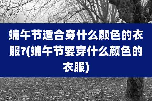 端午节适合穿什么颜色的衣服?(端午节要穿什么颜色的衣服)