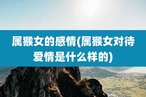 属猴女的感情(属猴女对待爱情是什么样的)