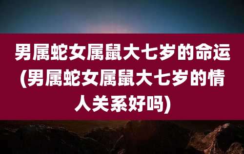 男属蛇女属鼠大七岁的命运(男属蛇女属鼠大七岁的情人关系好吗)