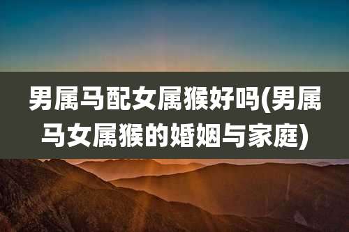 男属马配女属猴好吗(男属马女属猴的婚姻与家庭)