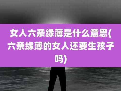 女人六亲缘薄是什么意思(六亲缘薄的女人还要生孩子吗)