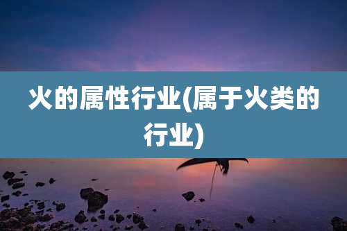 火的属性行业(属于火类的行业)
