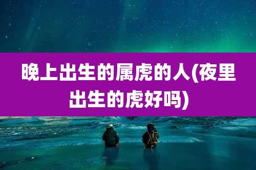 晚上出生的属虎的人(夜里出生的虎好吗)