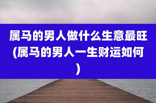 属马的男人做什么生意最旺(属马的男人一生财运如何)