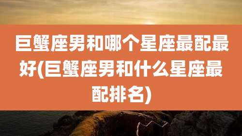巨蟹座男和哪个星座最配最好(巨蟹座男和什么星座最配排名)