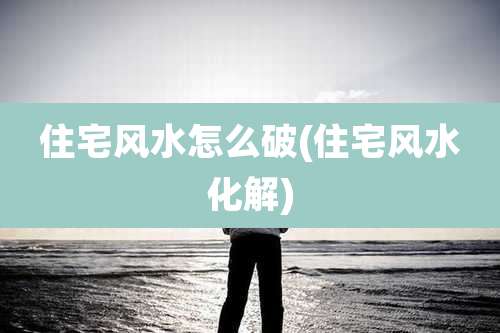 住宅风水怎么破(住宅风水化解)