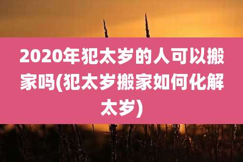 2020年犯太岁的人可以搬家吗(犯太岁搬家如何化解太岁)