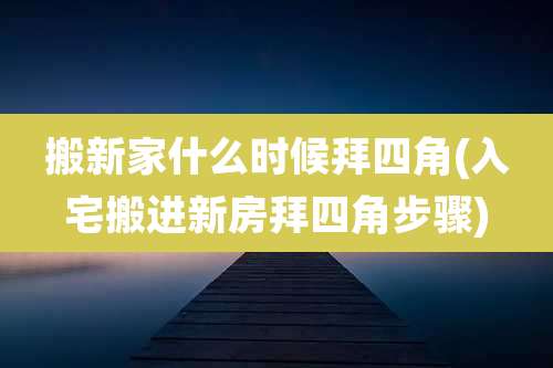 搬新家什么时候拜四角(入宅搬进新房拜四角步骤)