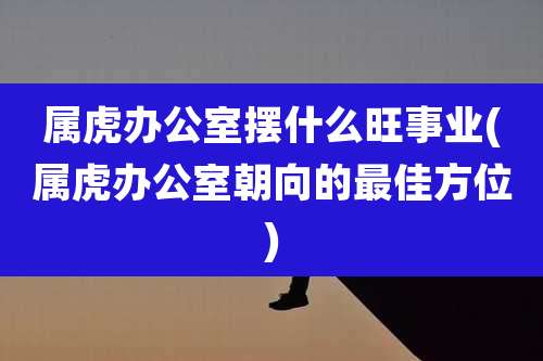 属虎办公室摆什么旺事业(属虎办公室朝向的最佳方位)