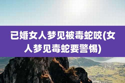 已婚女人梦见被毒蛇咬(女人梦见毒蛇要警惕)