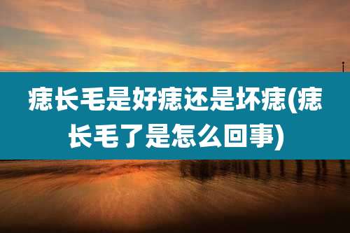 痣长毛是好痣还是坏痣(痣长毛了是怎么回事)
