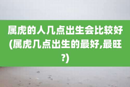 属虎的人几点出生会比较好(属虎几点出生的最好,最旺?)