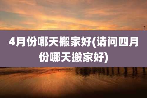 4月份哪天搬家好(请问四月份哪天搬家好)