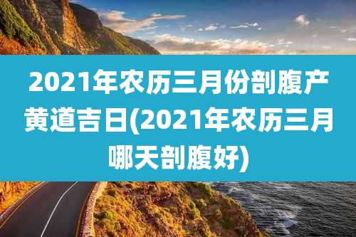 2021年农历三月份剖腹产黄道吉日(2021年农历三月哪天剖腹好)