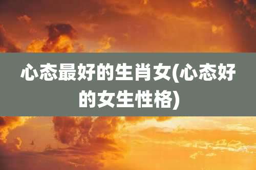心态最好的生肖女(心态好的女生性格)