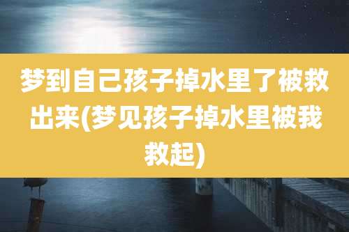梦到自己孩子掉水里了被救出来(梦见孩子掉水里被我救起)
