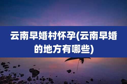 云南早婚村怀孕(云南早婚的地方有哪些)