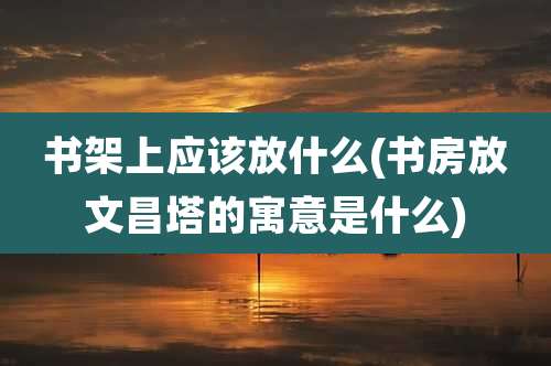 书架上应该放什么(书房放文昌塔的寓意是什么)