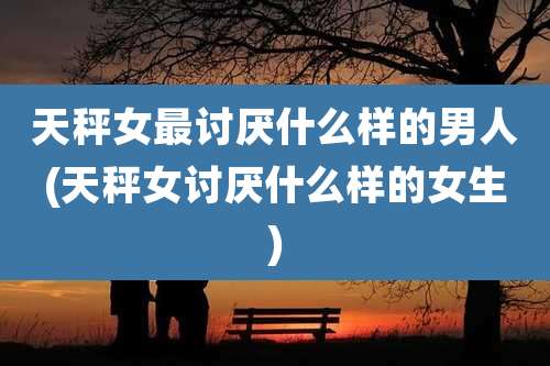 天秤女最讨厌什么样的男人(天秤女讨厌什么样的女生)