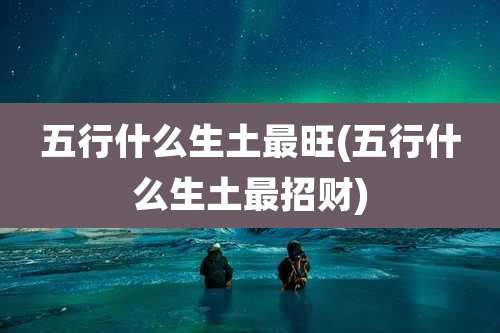 五行什么生土最旺(五行什么生土最招财)