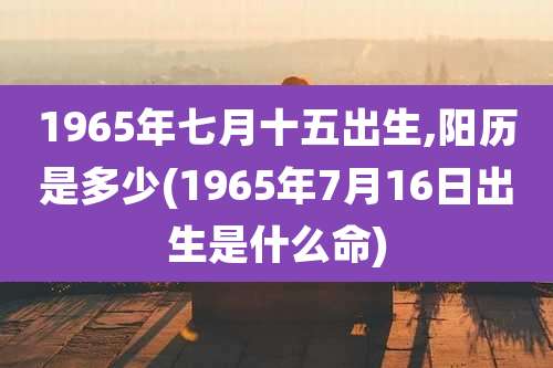 1965年七月十五出生,阳历是多少(1965年7月16日出生是什么命)