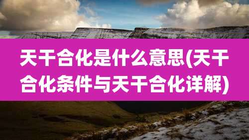 天干合化是什么意思(天干合化条件与天干合化详解)