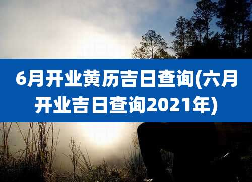 6月开业黄历吉日查询(六月开业吉日查询2021年)