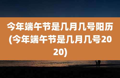 今年端午节是几月几号阳历(今年端午节是几月几号2020)