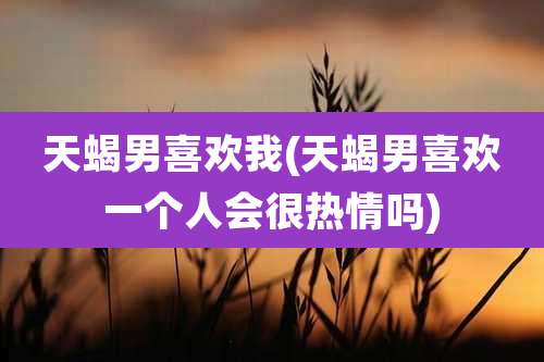 天蝎男喜欢我(天蝎男喜欢一个人会很热情吗)