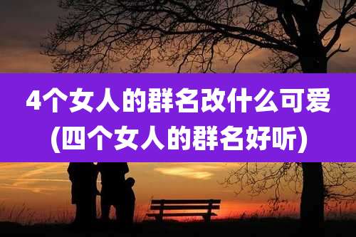 4个女人的群名改什么可爱(四个女人的群名好听)