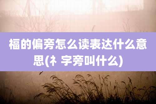 福的偏旁怎么读表达什么意思(礻字旁叫什么)