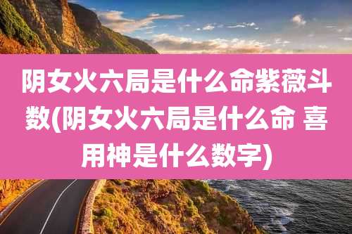 阴女火六局是什么命紫薇斗数(阴女火六局是什么命 喜用神是什么数字)