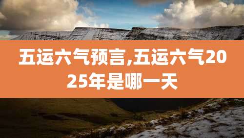 五运六气预言,五运六气2025年是哪一天