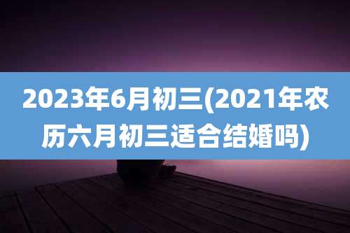 2023年6月初三(2021年农历六月初三适合结婚吗)