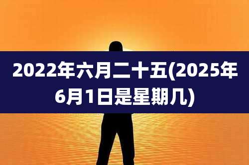 2022年六月二十五(2025年6月1日是星期几)