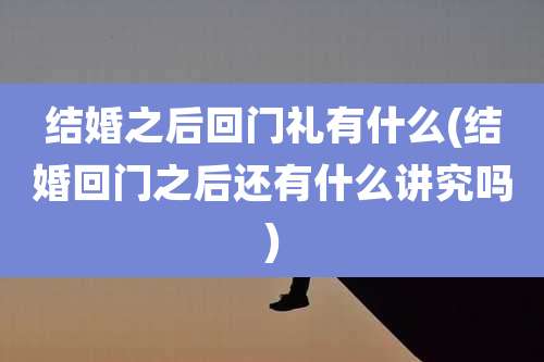 结婚之后回门礼有什么(结婚回门之后还有什么讲究吗)