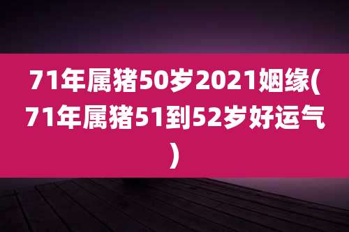 71年属猪50岁2021姻缘(71年属猪51到52岁好运气)