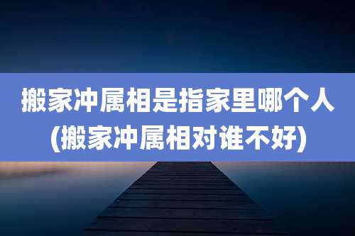 搬家冲属相是指家里哪个人(搬家冲属相对谁不好)