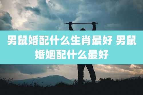 男鼠婚配什么生肖最好 男鼠婚姻配什么最好