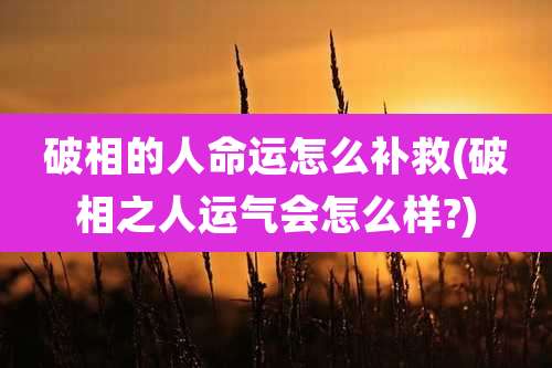 破相的人命运怎么补救(破相之人运气会怎么样?)