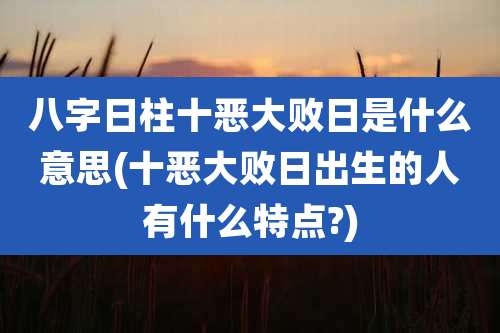 八字日柱十恶大败日是什么意思(十恶大败日出生的人有什么特点?)